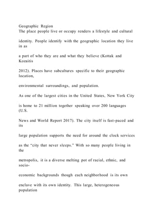 Geographic Region
The place people live or occupy renders a lifestyle and cultural
identity. People identify with the geographic location they live
in as
a part of who they are and what they believe (Kottak and
Kozaitis
2012). Places have subcultures specific to their geographic
location,
environmental surroundings, and population.
As one of the largest cities in the United States, New York City
is home to 21 million together speaking over 200 languages
(U.S.
News and World Report 2017). The city itself is fast-paced and
its
large population supports the need for around the clock services
as the “city that never sleeps.” With so many people living in
the
metropolis, it is a diverse melting pot of racial, ethnic, and
socio-
economic backgrounds though each neighborhood is its own
enclave with its own identity. This large, heterogeneous
population
 