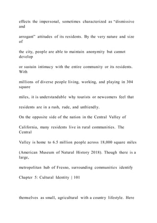 effects the impersonal, sometimes characterized as “dismissive
and
arrogant” attitudes of its residents. By the very nature and size
of
the city, people are able to maintain anonymity but cannot
develop
or sustain intimacy with the entire community or its residents.
With
millions of diverse people living, working, and playing in 304
square
miles, it is understandable why tourists or newcomers feel that
residents are in a rush, rude, and unfriendly.
On the opposite side of the nation in the Central Valley of
California, many residents live in rural communities. The
Central
Valley is home to 6.5 million people across 18,000 square miles
(American Museum of Natural History 2018). Though there is a
large,
metropolitan hub of Fresno, surrounding communities identify
Chapter 5: Cultural Identity | 101
themselves as small, agricultural with a country lifestyle. Here
 