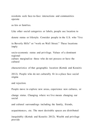 residents seek face-to-face interactions and communities
operate
as kin or families.
Like other social categories or labels, people use location to
denote status or lifestyle. Consider people in the U.S. who “live
in Beverly Hills” or “work on Wall Street.” These locations
imply
socio-economic status and privilege. Values of a dominant
regional
culture marginalize those who do not possess or have the
cultural
characteristics of that geographic location (Kottak and Kozaitis
2012). People who do not culturally fit in a place face social
stigma
and rejection.
People move to explore new areas, experience new cultures, or
change status. Changing where we live means changing our
social
and cultural surroundings including the family, friends,
acquaintances, etc. The most desirable spaces are distributed
inequitably (Kottak and Kozaitis 2012). Wealth and privilege
provide
 