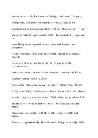 access to desirable locations and living conditions. The poor,
immigrants, and ethnic minorities are most likely to be
concentrated in poor communities with less than optimal living
standards (Kottak and Kozaitis 2012). Impoverished groups are
the
most likely to be exposed to environmental hazards and
dangerous
living conditions. The disproportionate impact of ecological
hazards
on people of color has led to the development of the
environmental
justice movement to abolish environmental racism and harm
(Energy Justice Network 2018).
Geographic places also convey or signify stereotypes. People
living in or being from an area inherent the region’s stereotypes
whether they are accurate or not. Think about the previous U.S.
examples of “living in Beverly Hills” or “working on Wall
Street.”
Stereotypes associated with these labels imply wealth and
status.
However, approximately 10% of people living in Beverly Hills
 