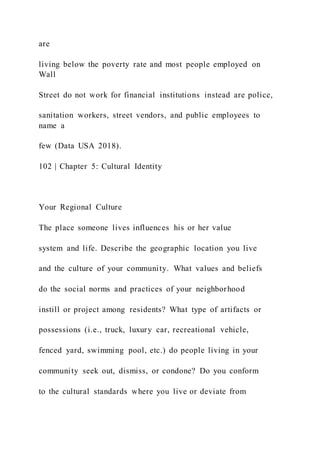 are
living below the poverty rate and most people employed on
Wall
Street do not work for financial institutions instead are police,
sanitation workers, street vendors, and public employees to
name a
few (Data USA 2018).
102 | Chapter 5: Cultural Identity
Your Regional Culture
The place someone lives influences his or her value
system and life. Describe the geographic location you live
and the culture of your community. What values and beliefs
do the social norms and practices of your neighborhood
instill or project among residents? What type of artifacts or
possessions (i.e., truck, luxury car, recreational vehicle,
fenced yard, swimming pool, etc.) do people living in your
community seek out, dismiss, or condone? Do you conform
to the cultural standards where you live or deviate from
 
