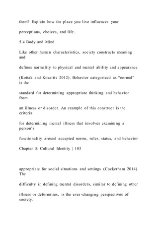 them? Explain how the place you live influences your
perceptions, choices, and life.
5.4 Body and Mind
Like other human characteristics, society constructs meaning
and
defines normality to physical and mental ability and appearance
(Kottak and Kozaitis 2012). Behavior categorized as “normal”
is the
standard for determining appropriate thinking and behavior
from
an illness or disorder. An example of this construct is the
criteria
for determining mental illness that involves examining a
person’s
functionality around accepted norms, roles, status, and behavior
Chapter 5: Cultural Identity | 103
appropriate for social situations and settings (Cockerham 2014).
The
difficulty in defining mental disorders, similar to defining other
illness or deformities, is the ever-changing perspectives of
society.
 