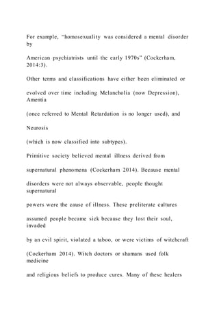 For example, “homosexuality was considered a mental disorder
by
American psychiatrists until the early 1970s” (Cockerham,
2014:3).
Other terms and classifications have either been eliminated or
evolved over time including Melancholia (now Depression),
Amentia
(once referred to Mental Retardation is no longer used), and
Neurosis
(which is now classified into subtypes).
Primitive society believed mental illness derived from
supernatural phenomena (Cockerham 2014). Because mental
disorders were not always observable, people thought
supernatural
powers were the cause of illness. These preliterate cultures
assumed people became sick because they lost their soul,
invaded
by an evil spirit, violated a taboo, or were victims of witchcraft
(Cockerham 2014). Witch doctors or shamans used folk
medicine
and religious beliefs to produce cures. Many of these healers
 