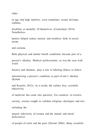 older
in age, had high intellect, were sometimes sexual deviants,
orphans,
disabled, or mentally ill themselves (Cockerham 2014).
Nonetheless,
healers helped reduce anxiety and reinforce faith in social
norms
and customs.
Both physical and mental health conditions become part of a
person’s identity. Medical professionals, as was the case with
witch
doctors and shamans, play a role in labeling illness or defect
internalizing a person’s condition as part of one’s identity
(Kottak
and Kozaitis 2012). As a result, the culture free, scientific
objectivity
of medicine has come into question. For centuries in western
society, science sought to validate religious ideologies and text
including the
natural inferiority of women and the mental and moral
deficiencies
of people of color and the poor (Parenti 2006). Many scientific
 