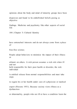 opinions about the body and mind of minority groups have been
disproven and found to be embellished beliefs posing as
objective
findings. Medicine and psychiatry like other aspects of social
life
104 | Chapter 5: Cultural Identity
have entrenched interests and do not always come from a place
of
bias-free science.
People adopt behaviors to minimize the impact of their illness
or
ailment on others. A sick person assumes a sick role when ill
and not
held responsible for their poor health or disorder, the sick
individual
is entitled release from normal responsibilities and must take
steps
to regain his or her health under care of a physician or medical
expert (Parsons 1951). Because society views illness as a
dysfunction
or abnormality, people who are ill or have a condition learn the
 