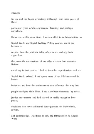 strength
for me and my hopes of making it through four more years of
these
particular types of classes became daunting and perhaps
unrealistic.
However, at this same time, I was enrolled in an Introduction to
Social Work and Social Welfare Policy course, and it had
become a
respite from the periodic table of elements and algebraic
algorithms
that were the cornerstone of my other classes that semester.
Before
enrolling in that course, I had no idea that a profession such as
Social Work existed. I had spent most of my life interested in
human
behavior and how the environment can influence the way that
people navigate their lives. I had also been enamored by social
justice movements and had started to really recognize how
policy
decisions can have collateral consequences on individuals,
groups,
and communities. Needless to say, the Introduction to Social
Work
 