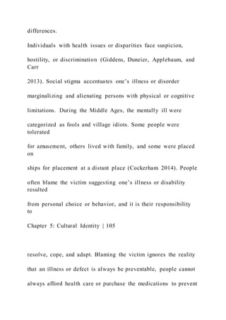 differences.
Individuals with health issues or disparities face suspicion,
hostility, or discrimination (Giddens, Duneier, Applebaum, and
Carr
2013). Social stigma accentuates one’s illness or disorder
marginalizing and alienating persons with physical or cognitive
limitations. During the Middle Ages, the mentally ill were
categorized as fools and village idiots. Some people were
tolerated
for amusement, others lived with family, and some were placed
on
ships for placement at a distant place (Cockerham 2014). People
often blame the victim suggesting one’s illness or disability
resulted
from personal choice or behavior, and it is their responsibility
to
Chapter 5: Cultural Identity | 105
resolve, cope, and adapt. Blaming the victim ignores the reality
that an illness or defect is always be preventable, people cannot
always afford health care or purchase the medications to prevent
 