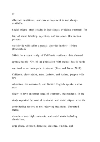 or
alleviate conditions, and care or treatment is not always
available.
Social stigma often results in individuals avoiding treatment for
fear of social labeling, rejection, and isolation. One in four
persons
worldwide will suffer a mental disorder in their lifetime
(Cockerham
2014). In a recent study of California residents, data showed
approximately 77% of the population with mental health needs
received no or inadequate treatment (Tran and Ponce 2017).
Children, older adults, men, Latinos, and Asians, people with
low
education, the uninsured, and limited English speakers were
most
likely to have an unmet need of treatment. Respondents in the
study reported the cost of treatment and social stigma were the
contributing factors to not receiving treatment. Untreated
mental
disorders have high economic and social costs including
alcoholism,
drug abuse, divorce, domestic violence, suicide, and
 