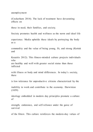 unemployment
(Cockerham 2014). The lack of treatment have devastating
effects on
those in need, their families, and society.
Society promotes health and wellness as the norm and ideal life
experience. Media upholds these ideals by portraying the body
as a
commodity and the value of being young, fit, and strong (Kottak
and
Kozaitis 2012). This fitness-minded culture projects individuals
who
are healthy and well with greater social status than those
inflicted
with illness or body and mind differences. In today’s society,
there
is low tolerance for unproductive citizens characterized by the
inability to work and contribute to the economy. Darwinian
(1859)
ideology embedded in modern day principles promote a culture
of
strength, endurance, and self-reliance under the guise of
survival
of the fittest. This culture reinforces the modern-day values of
 