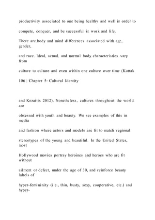 productivity associated to one being healthy and well in order to
compete, conquer, and be successful in work and life.
There are body and mind differences associated with age,
gender,
and race. Ideal, actual, and normal body characteristics vary
from
culture to culture and even within one culture over time (Kottak
106 | Chapter 5: Cultural Identity
and Kozaitis 2012). Nonetheless, cultures throughout the world
are
obsessed with youth and beauty. We see examples of this in
media
and fashion where actors and models are fit to match regional
stereotypes of the young and beautiful. In the United States,
most
Hollywood movies portray heroines and heroes who are fit
without
ailment or defect, under the age of 30, and reinforce beauty
labels of
hyper-femininity (i.e., thin, busty, sexy, cooperative, etc.) and
hyper-
 