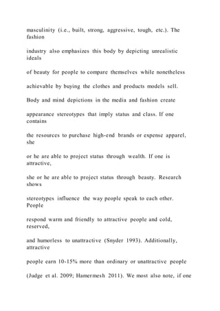 masculinity (i.e., built, strong, aggressive, tough, etc.). The
fashion
industry also emphasizes this body by depicting unrealistic
ideals
of beauty for people to compare themselves while nonetheless
achievable by buying the clothes and products models sell.
Body and mind depictions in the media and fashion create
appearance stereotypes that imply status and class. If one
contains
the resources to purchase high-end brands or expense apparel,
she
or he are able to project status through wealth. If one is
attractive,
she or he are able to project status through beauty. Research
shows
stereotypes influence the way people speak to each other.
People
respond warm and friendly to attractive people and cold,
reserved,
and humorless to unattractive (Snyder 1993). Additionally,
attractive
people earn 10-15% more than ordinary or unattractive people
(Judge et al. 2009; Hamermesh 2011). We most also note, if one
 