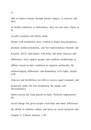 is
able to achieve beauty through plastic surgery or exercise and
have
no health conditions or deformities, they are also more likely to
be
socially accepted and obtain status.
People with disabilities have worked to dispel misconceptions,
promote nondiscrimination, and fair representation (Kottak and
Kozaitis 2012). Individuals with body and mind illnesses and
differences form support groups and establish membership or
affinity based on their condition to organize politically. By
acknowledging differences and demanding civil rights, people
with
illnesses and disabilities are able to receive equal treatment and
protection under the law eliminating the stigma and
discriminatory
labels society has long placed on them. Political organization
for
social change has given people with body and mind differences
the ability to redefine culture and insist on social inclusion and
Chapter 5: Cultural Identity | 107
 