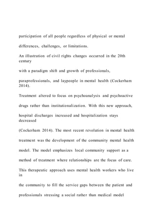 participation of all people regardless of physical or mental
differences, challenges, or limitations.
An illustration of civil rights changes occurred in the 20th
century
with a paradigm shift and growth of professionals,
paraprofessionals, and laypeople in mental health (Cockerham
2014).
Treatment altered to focus on psychoanalysis and psychoactive
drugs rather than institutionalization. With this new approach,
hospital discharges increased and hospitalization stays
decreased
(Cockerham 2014). The most recent revolution in mental health
treatment was the development of the community mental health
model. The model emphasizes local community support as a
method of treatment where relationships are the focus of care.
This therapeutic approach uses mental health workers who live
in
the community to fill the service gaps between the patient and
professionals stressing a social rather than medical model
 
