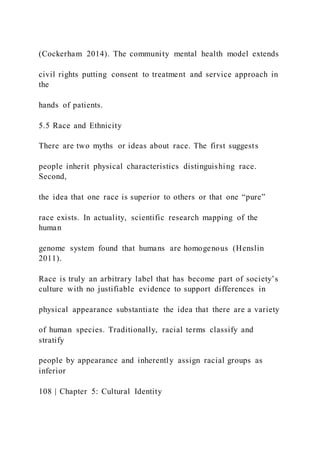 (Cockerham 2014). The community mental health model extends
civil rights putting consent to treatment and service approach in
the
hands of patients.
5.5 Race and Ethnicity
There are two myths or ideas about race. The first suggests
people inherit physical characteristics distinguishing race.
Second,
the idea that one race is superior to others or that one “pure”
race exists. In actuality, scientific research mapping of the
human
genome system found that humans are homogenous (Henslin
2011).
Race is truly an arbitrary label that has become part of society’s
culture with no justifiable evidence to support differences in
physical appearance substantiate the idea that there are a variety
of human species. Traditionally, racial terms classify and
stratify
people by appearance and inherently assign racial groups as
inferior
108 | Chapter 5: Cultural Identity
 