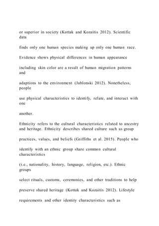 or superior in society (Kottak and Kozaitis 2012). Scientific
data
finds only one human species making up only one human race.
Evidence shows physical differences in human appearance
including skin color are a result of human migration patterns
and
adaptions to the environment (Jablonski 2012). Nonetheless,
people
use physical characteristics to identify, relate, and interact with
one
another.
Ethnicity refers to the cultural characteristics related to ancestry
and heritage. Ethnicity describes shared culture such as group
practices, values, and beliefs (Griffiths et al. 2015). People who
identify with an ethnic group share common cultural
characteristics
(i.e., nationality, history, language, religion, etc.). Ethnic
groups
select rituals, customs, ceremonies, and other traditions to help
preserve shared heritage (Kottak and Kozaitis 2012). Lifestyle
requirements and other identity characteristics such as
 