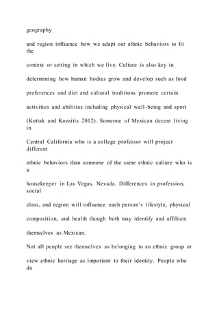 geography
and region influence how we adapt our ethnic behaviors to fit
the
context or setting in which we live. Culture is also key in
determining how human bodies grow and develop such as food
preferences and diet and cultural traditions promote certain
activities and abilities including physical well-being and sport
(Kottak and Kozaitis 2012). Someone of Mexican decent living
in
Central California who is a college professor will project
different
ethnic behaviors than someone of the same ethnic culture who is
a
housekeeper in Las Vegas, Nevada. Differences in profession,
social
class, and region will influence each person’s lifestyle, physical
composition, and health though both may identify and affili ate
themselves as Mexican.
Not all people see themselves as belonging to an ethnic group or
view ethnic heritage as important to their identity. People who
do
 