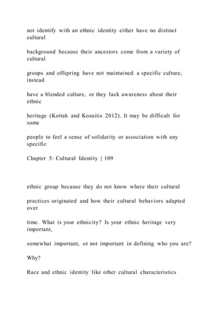 not identify with an ethnic identity either have no distinct
cultural
background because their ancestors come from a variety of
cultural
groups and offspring have not maintained a specific culture,
instead
have a blended culture, or they lack awareness about their
ethnic
heritage (Kottak and Kozaitis 2012). It may be difficult for
some
people to feel a sense of solidarity or association with any
specific
Chapter 5: Cultural Identity | 109
ethnic group because they do not know where their cultural
practices originated and how their cultural behaviors adapted
over
time. What is your ethnicity? Is your ethnic heritage very
important,
somewhat important, or not important in defining who you are?
Why?
Race and ethnic identity like other cultural characteristics
 