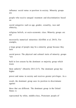 influence social status or position in society. Minority groups
are
people who receive unequal treatment and discrimination based
on
social categories such as age, gender, sexuality, race and
ethnicity,
religious beliefs, or socio-economic class. Minority groups are
not
necessarily numerical minorities (Griffith et al. 2015). For
example,
a large group of people may be a minority group because they
lack
social power. The physical and cultural traits of minority groups
“are
held in low esteem by the dominant or majority group which
treats
them unfairly” (Henslin 2011:217). The dominant group has
higher
power and status in society and receives greater privileges. As a
result, the dominant group uses its position to discriminate
against
those that are different. The dominant group in the United
States is
represented by white, middle-class, Protestant people of
 