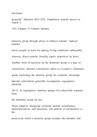 facilitates
genocide” (Henslin 2011:225). Population transfer moves or
expels a
110 | Chapter 5: Cultural Identity
minority group through direct or indirect transfer. Indirect
transfer
forces people to leave by making living conditions unbearable,
whereas, direct transfer literally expels minorities by force.
Another form of rejection by the dominant group is a type of
colonialism. Internal colonialism refers to a country’s dominant
group exploiting the minority group for economic advantage.
Internal colonialism generally accompanies segregatio n
(Henslin
2011). In segregation, minority groups live physically separate
from
the dominant group by law.
Three adaptive intergroup relations include assimilation,
multiculturalism, and pluralism. The pattern of assimilation is
the
process by which a minority group assumes the attitudes and
 