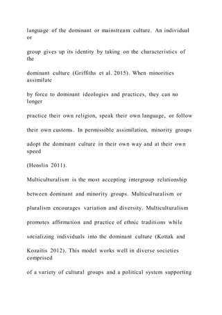 language of the dominant or mainstream culture. An individual
or
group gives up its identity by taking on the characteristics of
the
dominant culture (Griffiths et al. 2015). When minorities
assimilate
by force to dominant ideologies and practices, they can no
longer
practice their own religion, speak their own language, or follow
their own customs. In permissible assimilation, minority groups
adopt the dominant culture in their own way and at their own
speed
(Henslin 2011).
Multiculturalism is the most accepting intergroup relationship
between dominant and minority groups. Multiculturalism or
pluralism encourages variation and diversity. Multiculturalism
promotes affirmation and practice of ethnic traditions while
socializing individuals into the dominant culture (Kottak and
Kozaitis 2012). This model works well in diverse societies
comprised
of a variety of cultural groups and a political system supporting
 