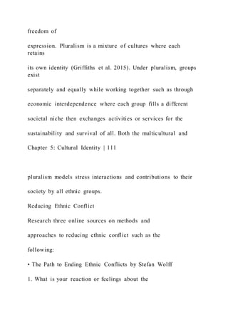 freedom of
expression. Pluralism is a mixture of cultures where each
retains
its own identity (Griffiths et al. 2015). Under pluralism, groups
exist
separately and equally while working together such as through
economic interdependence where each group fills a different
societal niche then exchanges activities or services for the
sustainability and survival of all. Both the multicultural and
Chapter 5: Cultural Identity | 111
pluralism models stress interactions and contributions to their
society by all ethnic groups.
Reducing Ethnic Conflict
Research three online sources on methods and
approaches to reducing ethnic conflict such as the
following:
• The Path to Ending Ethnic Conflicts by Stefan Wolff
1. What is your reaction or feelings about the
 