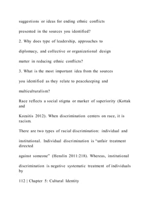suggestions or ideas for ending ethnic conflicts
presented in the sources you identified?
2. Why does type of leadership, approaches to
diplomacy, and collective or organizational design
matter in reducing ethnic conflicts?
3. What is the most important idea from the sources
you identified as they relate to peacekeeping and
multiculturalism?
Race reflects a social stigma or marker of superiority (Kottak
and
Kozaitis 2012). When discrimination centers on race, it is
racism.
There are two types of racial discrimination: individual and
institutional. Individual discrimination is “unfair treatment
directed
against someone” (Henslin 2011:218). Whereas, institutional
discrimination is negative systematic treatment of individuals
by
112 | Chapter 5: Cultural Identity
 