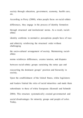 society through education, government, economy, health care,
etc.
According to Perry (2000), when people focus on racial -ethnic
differences, they engage in the process of identity formation
through structural and institutional norms. As a result, racial -
ethnic
identity conforms to normative perceptions people have of race
and ethnicity reinforcing the structural order without
challenging
the socio-cultural arrangement of society. Maintaining racial-
ethnic
norms reinforces differences, creates tension, and disputes
between racial-ethnic groups sustaining the status quo and
reasserting the dominant groups’ position and hierarchy in
society.
Upon the establishment of the United States, white legislators
and leaders limited the roles of racial minorities and made them
subordinate to those of white Europeans (Konradi and Schmidt
2004). This structure systematically created governmental and
social disadvantages for minority groups and people of color.
Today,
 