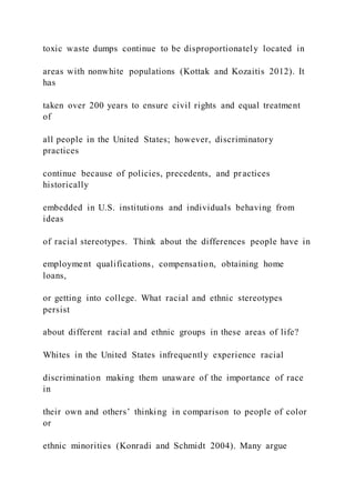 toxic waste dumps continue to be disproportionately located in
areas with nonwhite populations (Kottak and Kozaitis 2012). It
has
taken over 200 years to ensure civil rights and equal treatment
of
all people in the United States; however, discriminatory
practices
continue because of policies, precedents, and practices
historically
embedded in U.S. institutions and individuals behaving from
ideas
of racial stereotypes. Think about the differences people have in
employment qualifications, compensation, obtaining home
loans,
or getting into college. What racial and ethnic stereotypes
persist
about different racial and ethnic groups in these areas of life?
Whites in the United States infrequently experience racial
discrimination making them unaware of the importance of race
in
their own and others’ thinking in comparison to people of color
or
ethnic minorities (Konradi and Schmidt 2004). Many argue
 