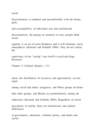 racial
discrimination is outdated and uncomfortable with the blame,
guilt,
and accountability of individual acts and institutional
discrimination. By paying no attention to race, people think
racial
equality is an act of color blindness and it will eliminate racist
atmospheres (Konradi and Schmidt 2004). They do not realize
the
experience of not “seeing” race itself is racial privilege.
Research
Chapter 5: Cultural Identity | 113
shows the distribution of resources and opportunities are not
equal
among racial and ethnic categories, and White groups do better
than other groups, and Blacks are predominantly among the
underclass (Konradi and Schmidt 2004). Regardless of social
perception, in reality, there are institutional and cultural
differences
in government, education, criminal justice, and media and
racial-
 
