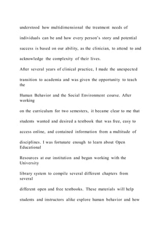 understood how multidimensional the treatment needs of
individuals can be and how every person’s story and potential
success is based on our ability, as the clinician, to attend to and
acknowledge the complexity of their lives.
After several years of clinical practice, I made the unexpected
transition to academia and was given the opportunity to teach
the
Human Behavior and the Social Environment course. After
working
on the curriculum for two semesters, it became clear to me that
students wanted and desired a textbook that was free, easy to
access online, and contained information from a multitude of
disciplines. I was fortunate enough to learn about Open
Educational
Resources at our institution and began working with the
University
library system to compile several different chapters from
several
different open and free textbooks. These materials will help
students and instructors alike explore human behavior and how
 