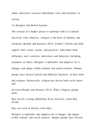 ethnic minorities received subordinate roles and treatment in
society.
5.6 Religion and Belief Systems
The concept of a higher power or spiritual truth is a cultural
universal. Like ethnicity, religion is the basis of identity and
solidarity (Kottak and Kozaitis 2012). People’s beliefs and faith
support their values, norms, and practices. Individual faith
influences one’s extrinsic motivation and behaviors including
treatment of others. Religion is malleable and adaptive for it
changes and adapts within cultural and social contexts. Human
groups have diverse beliefs and different functions of their faith
and religion. Historically, religion has driven both social union
and
division (Kottak and Kozaitis 2012). When religious groups
unite,
they can be a strong mobilizing force; however, when they
divide,
they can work to destroy each other.
Religion is malleable and adaptive for it changes and adapts
within cultural and social contexts. Human groups have diverse
 