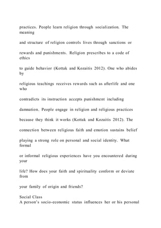 practices. People learn religion through socialization. The
meaning
and structure of religion controls lives through sanctions or
rewards and punishments. Religion prescribes to a code of
ethics
to guide behavior (Kottak and Kozaitis 2012). One who abides
by
religious teachings receives rewards such as afterlife and one
who
contradicts its instruction accepts punishment including
damnation. People engage in religion and religious practices
because they think it works (Kottak and Kozaitis 2012). The
connection between religious faith and emotion sustains belief
playing a strong role on personal and social identity. What
formal
or informal religious experiences have you encountered during
your
life? How does your faith and spirituality conform or deviate
from
your family of origin and friends?
Social Class
A person’s socio-economic status influences her or his personal
 