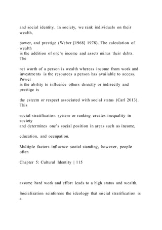 and social identity. In society, we rank individuals on their
wealth,
power, and prestige (Weber [1968] 1978). The calculation of
wealth
is the addition of one’s income and assets minus their debts.
The
net worth of a person is wealth whereas income from work and
investments is the resources a person has available to access.
Power
is the ability to influence others directly or indirectly and
prestige is
the esteem or respect associated with social status (Carl 2013).
This
social stratification system or ranking creates inequality in
society
and determines one’s social position in areas such as income,
education, and occupation.
Multiple factors influence social standing, however, people
often
Chapter 5: Cultural Identity | 115
assume hard work and effort leads to a high status and wealth.
Socialization reinforces the ideology that social stratification is
a
 