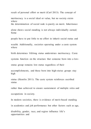 result of personal effort or merit (Carl 2013). The concept of
meritocracy is a social ideal or value, but no society exists
where
the determination of social rank is purely on merit. Inheritance
alone shows social standing is not always individually earned.
Some
people have to put little to no effort to inherit social status and
wealth. Additionally, societies operating under a caste system
where
birth determines lifelong status undermines meritocracy. Caste
systems function on the structure that someone born into a low-
status group remains low status regardless of their
accomplishments, and those born into high-status groups stay
high
status (Henslin 2011). The caste system reinforces ascribed
status
rather than achieved to ensure sustainment of multiple roles and
occupations in society.
In modern societies, there is evidence of merit-based standing
in academics and job performance but other factors such as age,
disability, gender, race, and region influence life’s
opportunities and
 