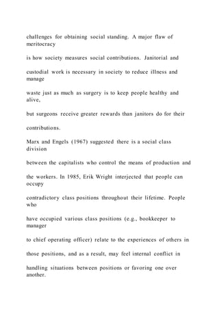 challenges for obtaining social standing. A major flaw of
meritocracy
is how society measures social contributions. Janitorial and
custodial work is necessary in society to reduce illness and
manage
waste just as much as surgery is to keep people healthy and
alive,
but surgeons receive greater rewards than janitors do for their
contributions.
Marx and Engels (1967) suggested there is a social class
division
between the capitalists who control the means of production and
the workers. In 1985, Erik Wright interjected that people can
occupy
contradictory class positions throughout their lifetime. People
who
have occupied various class positions (e.g., bookkeeper to
manager
to chief operating officer) relate to the experiences of others in
those positions, and as a result, may feel internal conflict in
handling situations between positions or favoring one over
another.
 