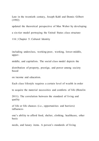 Late in the twentieth century, Joseph Kahl and Dennis Gilbert
(1992)
updated the theoretical perspective of Max Weber by developing
a six-tier model portraying the United States class structure
116 | Chapter 5: Cultural Identity
including underclass, working-poor, working, lower-middle,
upper-
middle, and capitalists. The social class model depicts the
distribution of property, prestige, and power among society
based
on income and education.
Each class lifestyle requires a certain level of wealth in order
to acquire the material necessities and comforts of life (Henslin
2011). The correlation between the standard of living and
quality
of life or life chances (i.e., opportunities and barriers)
influences
one’s ability to afford food, shelter, clothing, healthcare, other
basic
needs, and luxury items. A person’s standards of living
 