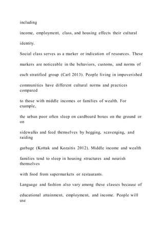 including
income, employment, class, and housing effects their cultural
identity.
Social class serves as a marker or indication of resources. These
markers are noticeable in the behaviors, customs, and norms of
each stratified group (Carl 2013). People living in impoverished
communities have different cultural norms and practices
compared
to those with middle incomes or families of wealth. For
example,
the urban poor often sleep on cardboard boxes on the ground or
on
sidewalks and feed themselves by begging, scavenging, and
raiding
garbage (Kottak and Kozaitis 2012). Middle income and wealth
families tend to sleep in housing structures and nourish
themselves
with food from supermarkets or restaurants.
Language and fashion also vary among these classes because of
educational attainment, employment, and income. People will
use
 