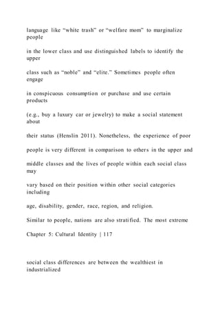language like “white trash” or “welfare mom” to marginalize
people
in the lower class and use distinguished labels to identify the
upper
class such as “noble” and “elite.” Sometimes people often
engage
in conspicuous consumption or purchase and use certain
products
(e.g., buy a luxury car or jewelry) to make a social statement
about
their status (Henslin 2011). Nonetheless, the experience of poor
people is very different in comparison to others in the upper and
middle classes and the lives of people within each social class
may
vary based on their position within other social categories
including
age, disability, gender, race, region, and religion.
Similar to people, nations are also stratified. The most extreme
Chapter 5: Cultural Identity | 117
social class differences are between the wealthiest in
industrialized
 