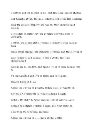 countries and the poorest in the least developed nations (Kottak
and Kozaitis 2012). The most industrialized or modern countries
have the greatest property and wealth. Most industrialized
nations
are leaders in technology and progress allowing them to
dominant,
control, and access global resources. Industrializing nations
have
much lower incomes and standards of living than those living in
most industrialized nations (Henslin 2011). The least
industrialized
nations are not modern, and people living in these nations tend
to
be impoverished and live on farms and in villages.
Hidden Rules of Class
Could you survive in poverty, middle class, or wealth? In
her book A Framework for Understanding Poverty
(2005), Dr. Ruby K Payne presents lists of survival skills
needed by different societal classes. Test your skills by
answering the following questions:
Could you survive in . . . (mark all that apply)
 