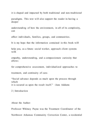 it is shaped and impacted by both traditional and non-traditional
paradigms. This text will also support the reader in having a
deeper
understanding of how the environment, in all of its complexity,
can
affect individuals, families, groups, and communities.
It is my hope that the information contained in this book will
help you, as a future social worker, approach client systems
with
empathy, understanding, and a compassionate curiosity that
allows
for comprehensive assessment, individualized approaches to
treatment, and continuity of care.
“Social advance depends as much upon the process through
which
it is secured as upon the result itself.” –Jane Addams
2 | Introduction
About the Author:
Professor Whitney Payne was the Treatment Coordinator of the
Northwest Arkansas Community Correction Center, a residential
 