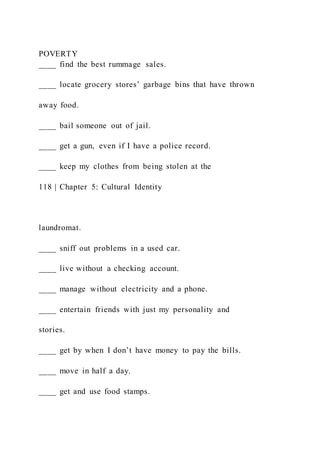 POVERTY
____ find the best rummage sales.
____ locate grocery stores’ garbage bins that have thrown
away food.
____ bail someone out of jail.
____ get a gun, even if I have a police record.
____ keep my clothes from being stolen at the
118 | Chapter 5: Cultural Identity
laundromat.
____ sniff out problems in a used car.
____ live without a checking account.
____ manage without electricity and a phone.
____ entertain friends with just my personality and
stories.
____ get by when I don’t have money to pay the bills.
____ move in half a day.
____ get and use food stamps.
 