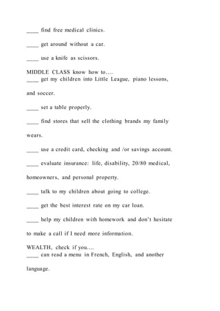 ____ find free medical clinics.
____ get around without a car.
____ use a knife as scissors.
MIDDLE CLASS know how to….
____ get my children into Little League, piano lessons,
and soccer.
____ set a table properly.
____ find stores that sell the clothing brands my family
wears.
____ use a credit card, checking and /or savings account.
____ evaluate insurance: life, disability, 20/80 medical,
homeowners, and personal property.
____ talk to my children about going to college.
____ get the best interest rate on my car loan.
____ help my children with homework and don’t hesitate
to make a call if I need more information.
WEALTH, check if you….
____ can read a menu in French, English, and another
language.
 