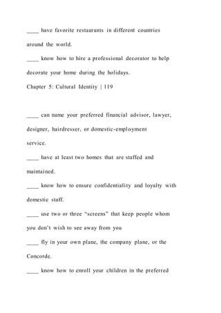 ____ have favorite restaurants in different countries
around the world.
____ know how to hire a professional decorator to help
decorate your home during the holidays.
Chapter 5: Cultural Identity | 119
____ can name your preferred financial advisor, lawyer,
designer, hairdresser, or domestic-employment
service.
____ have at least two homes that are staffed and
maintained.
____ know how to ensure confidentiality and loyalty with
domestic staff.
____ use two or three “screens” that keep people whom
you don’t wish to see away from you
____ fly in your own plane, the company plane, or the
Concorde.
____ know how to enroll your children in the preferred
 