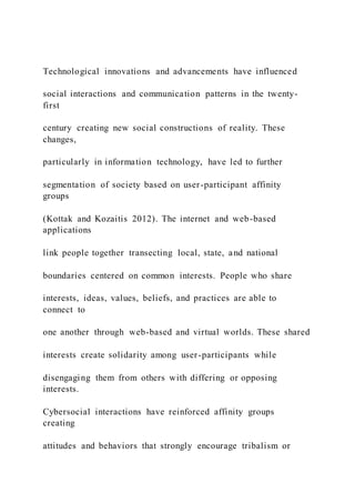 Technological innovations and advancements have influenced
social interactions and communication patterns in the twenty-
first
century creating new social constructions of reality. These
changes,
particularly in information technology, have led to further
segmentation of society based on user-participant affinity
groups
(Kottak and Kozaitis 2012). The internet and web-based
applications
link people together transecting local, state, and national
boundaries centered on common interests. People who share
interests, ideas, values, beliefs, and practices are able to
connect to
one another through web-based and virtual worlds. These shared
interests create solidarity among user-participants while
disengaging them from others with differing or opposing
interests.
Cybersocial interactions have reinforced affinity groups
creating
attitudes and behaviors that strongly encourage tribalism or
 