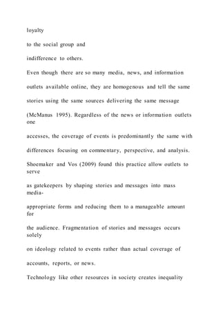 loyalty
to the social group and
indifference to others.
Even though there are so many media, news, and information
outlets available online, they are homogenous and tell the same
stories using the same sources delivering the same message
(McManus 1995). Regardless of the news or information outlets
one
accesses, the coverage of events is predominantly the same with
differences focusing on commentary, perspective, and analysis.
Shoemaker and Vos (2009) found this practice allow outlets to
serve
as gatekeepers by shaping stories and messages into mass
media-
appropriate forms and reducing them to a manageable amount
for
the audience. Fragmentation of stories and messages occurs
solely
on ideology related to events rather than actual coverage of
accounts, reports, or news.
Technology like other resources in society creates inequality
 