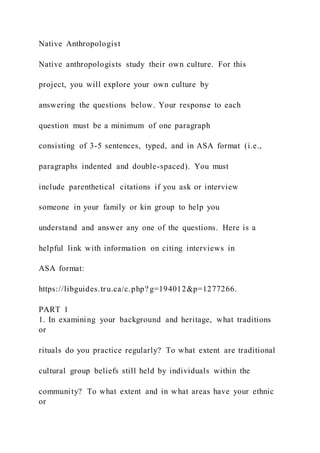 Native Anthropologist
Native anthropologists study their own culture. For this
project, you will explore your own culture by
answering the questions below. Your response to each
question must be a minimum of one paragraph
consisting of 3-5 sentences, typed, and in ASA format (i.e.,
paragraphs indented and double-spaced). You must
include parenthetical citations if you ask or interview
someone in your family or kin group to help you
understand and answer any one of the questions. Here is a
helpful link with information on citing interviews in
ASA format:
https://libguides.tru.ca/c.php? g=194012&p=1277266.
PART 1
1. In examining your background and heritage, what traditions
or
rituals do you practice regularly? To what extent are traditional
cultural group beliefs still held by individuals within the
community? To what extent and in what areas have your ethnic
or
 