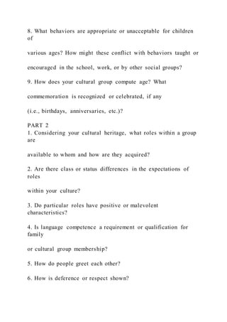 8. What behaviors are appropriate or unacceptable for children
of
various ages? How might these conflict with behaviors taught or
encouraged in the school, work, or by other social groups?
9. How does your cultural group compute age? What
commemoration is recognized or celebrated, if any
(i.e., birthdays, anniversaries, etc.)?
PART 2
1. Considering your cultural heritage, what roles within a group
are
available to whom and how are they acquired?
2. Are there class or status differences in the expectations of
roles
within your culture?
3. Do particular roles have positive or malevolent
characteristics?
4. Is language competence a requirement or qualification for
family
or cultural group membership?
5. How do people greet each other?
6. How is deference or respect shown?
 