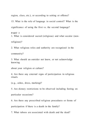 region, class, etc.), or according to setting or offense?
15. What is the role of language in social control? What is the
significance of using the first vs. the second language?
PART 3
1. What is considered sacred (religious) and what secular (non-
religious)?
2. What religious roles and authority are recognized in the
community?
3. What should an outsider not know, or not acknowledge
knowing
about your religion or culture?
4. Are there any external signs of participation in religious
rituals
(e.g., ashes, dress, marking)?
5. Are dietary restrictions to be observed including fasting on
particular occasions?
6. Are there any prescribed religious procedures or forms of
participation if there is a death in the family?
7. What taboos are associated with death and the dead?
 