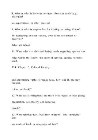8. Who or what is believed to cause illness or death (e.g.,
biological
vs. supernatural or other causes)?
9. Who or what is responsible for treating or curing illness?
10. Reflecting on your culture, what foods are typical or
favorites?
What are taboo?
11. What rules are observed during meals regarding age and sex
roles within the family, the order of serving, seating, utensils
used,
124 | Chapter 5: Cultural Identity
and appropriate verbal formulas (e.g., how, and if, one may
request,
refuse, or thank)?
12. What social obligations are there with regard to food giving,
preparation, reciprocity, and honoring
people?
13. What relation does food have to health? What medicinal
uses
are made of food, or categories of food?
 