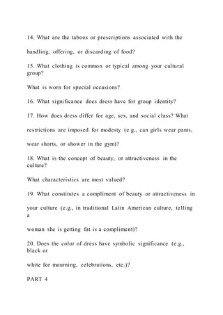 14. What are the taboos or prescriptions associated with the
handling, offering, or discarding of food?
15. What clothing is common or typical among your cultural
group?
What is worn for special occasions?
16. What significance does dress have for group identity?
17. How does dress differ for age, sex, and social class? What
restrictions are imposed for modesty (e.g., can girls wear pants,
wear shorts, or shower in the gym)?
18. What is the concept of beauty, or attractiveness in the
culture?
What characteristics are most valued?
19. What constitutes a compliment of beauty or attractiveness in
your culture (e.g., in traditional Latin American culture, telling
a
woman she is getting fat is a compliment)?
20. Does the color of dress have symbolic significance (e.g.,
black or
white for mourning, celebrations, etc.)?
PART 4
 